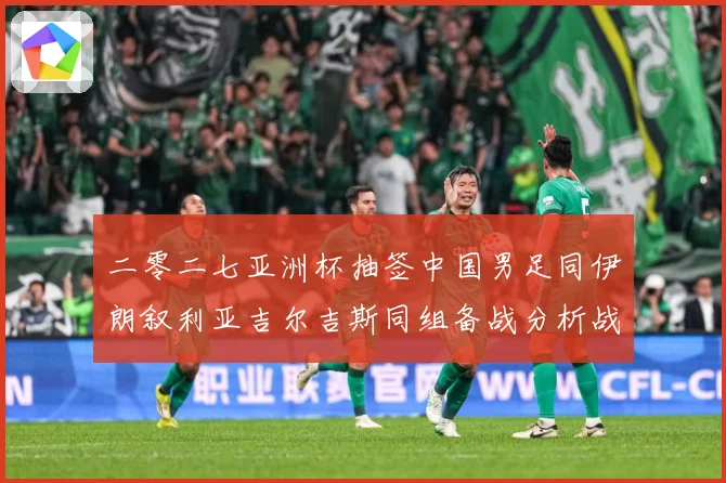 二零二七亚洲杯抽签中国男足同伊朗叙利亚吉尔吉斯同组备战分析战术观察：最新赛事动态与深度分析