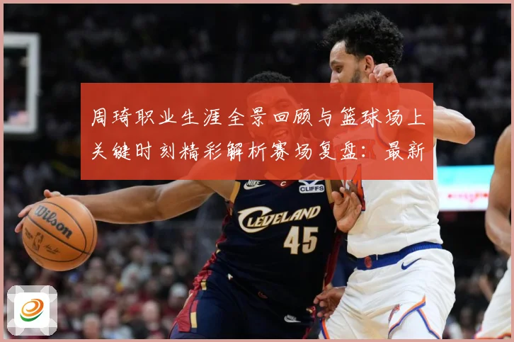 周琦职业生涯全景回顾与篮球场上关键时刻精彩解析赛场复盘：最新赛事动态与深度分析