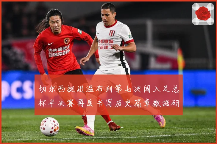 切尔西挺进温布利第七次闯入足总杯半决赛再度书写历史篇章数据研判：最新赛事动态与深度分析