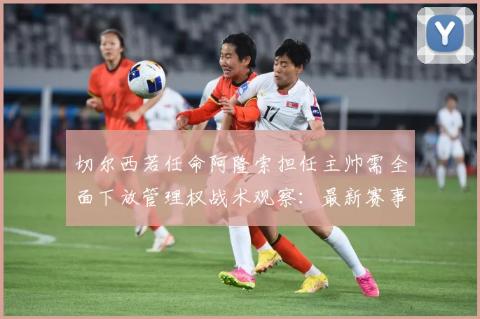 切尔西若任命阿隆索担任主帅需全面下放管理权战术观察：最新赛事动态与深度分析