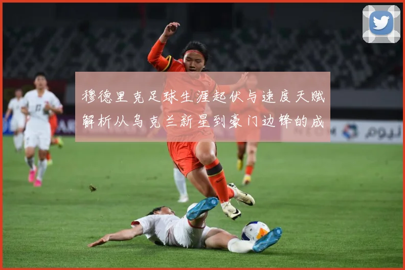 穆德里克足球生涯起伏与速度天赋解析从乌克兰新星到豪门边锋的成长之路：最新赛事动态与深度分析
