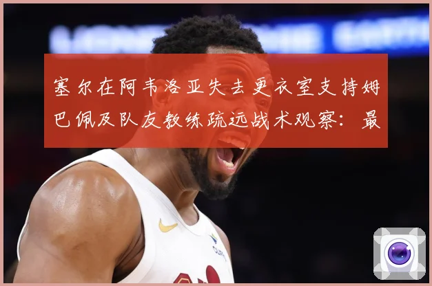 塞尔在阿韦洛亚失去更衣室支持姆巴佩及队友教练疏远战术观察：最新赛事动态与深度分析