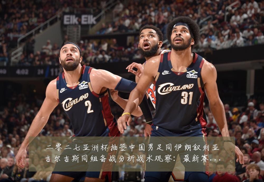 二零二七亚洲杯抽签中国男足同伊朗叙利亚吉尔吉斯同组备战分析战术观察:最新赛事动态与深度分析