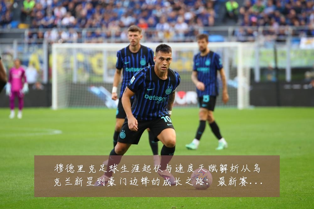 穆德里克足球生涯起伏与速度天赋解析从乌克兰新星到豪门边锋的成长之路:最新赛事动态与深度分析