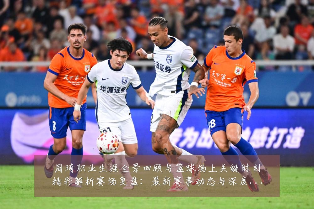 周琦职业生涯全景回顾与篮球场上关键时刻精彩解析赛场复盘:最新赛事动态与深度分析